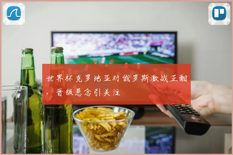 世界杯克罗地亚对俄罗斯激战正酣，晋级悬念引关注