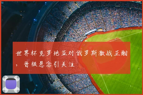 世界杯克罗地亚对俄罗斯激战正酣,晋级悬念引关注