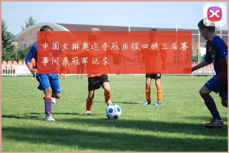 中国女排奥运夺冠历程回顾三届赛事问鼎冠军记录