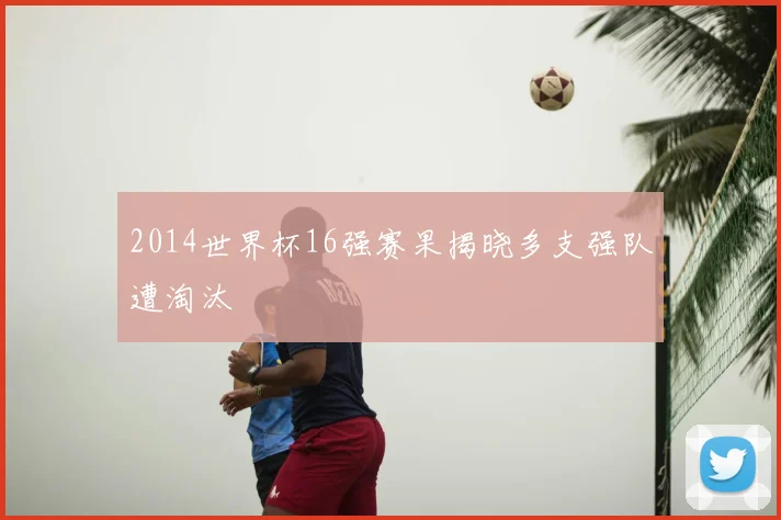 2014世界杯16强赛果揭晓多支强队遭淘汰