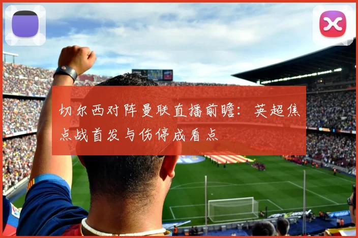 切尔西对阵曼联直播前瞻：英超焦点战首发与伤停成看点