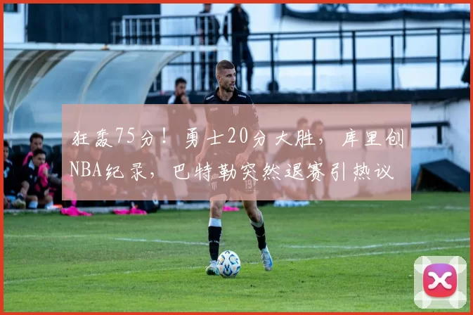 狂轰75分！勇士20分大胜，库里创NBA纪录，巴特勒突然退赛引热议