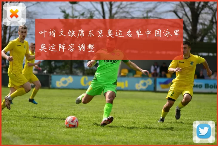 叶诗文缺席东京奥运名单中国泳军奥运阵容调整