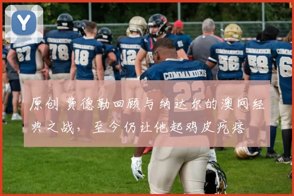 原创 费德勒回顾与纳达尔的澳网经典之战，至今仍让他起鸡皮疙瘩