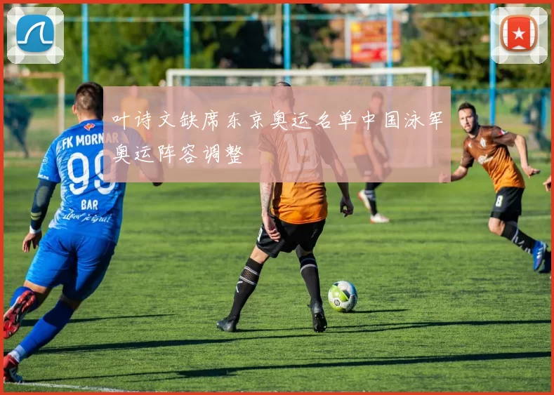 叶诗文缺席东京奥运名单中国泳军奥运阵容调整