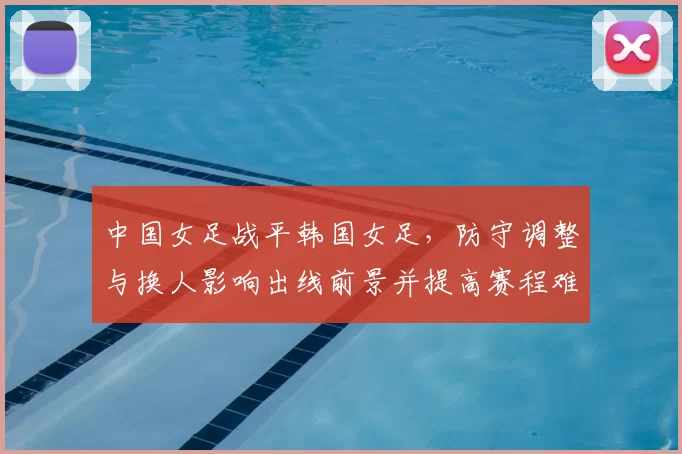 中国女足战平韩国女足，防守调整与换人影响出线前景并提高赛程难度