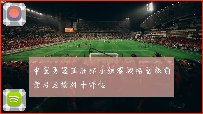 中国男篮亚洲杯小组赛战绩晋级前景与后续对手评估