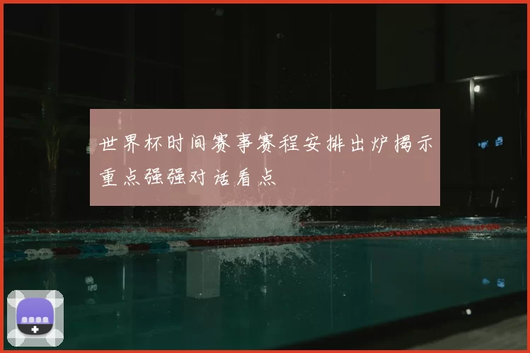 世界杯时间赛事赛程安排出炉揭示重点强强对话看点