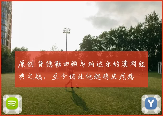 原创 费德勒回顾与纳达尔的澳网经典之战，至今仍让他起鸡皮疙瘩