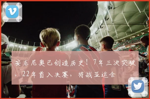 安东尼奥已创造历史！7年三次突破，22年首入决赛，将战亚运会