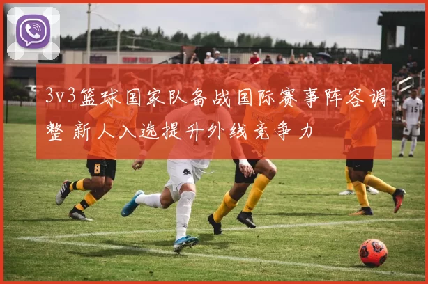 3v3篮球国家队备战国际赛事阵容调整 新人入选提升外线竞争力