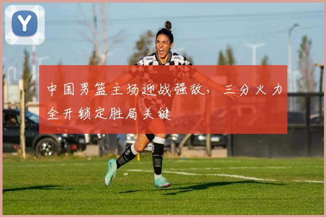 中国男篮主场迎战强敌，三分火力全开锁定胜局关键