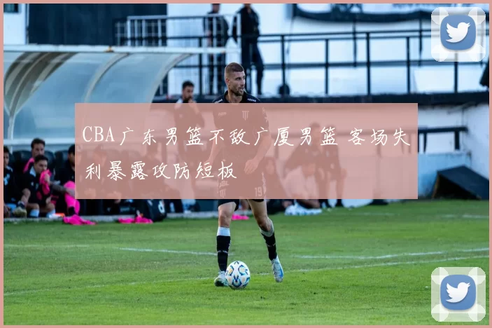 CBA广东男篮不敌广厦男篮 客场失利暴露攻防短板