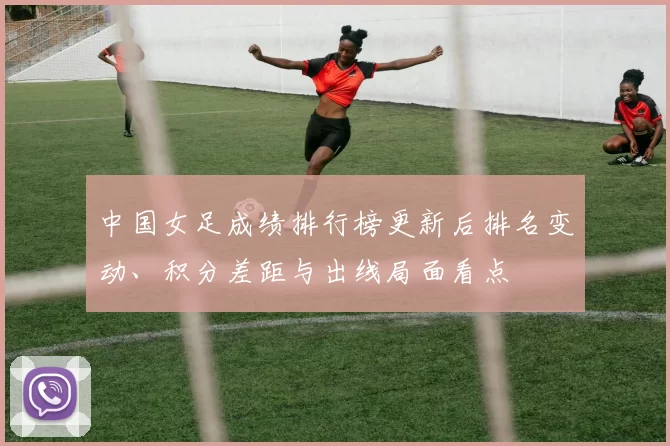 中国女足成绩排行榜更新后排名变动、积分差距与出线局面看点