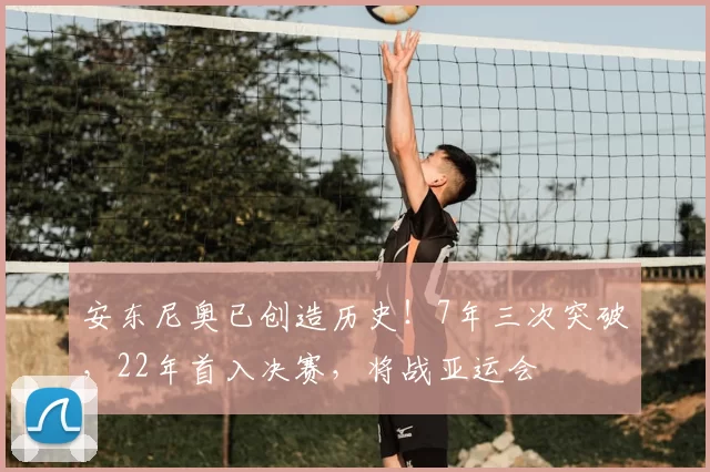 安东尼奥已创造历史！7年三次突破，22年首入决赛，将战亚运会