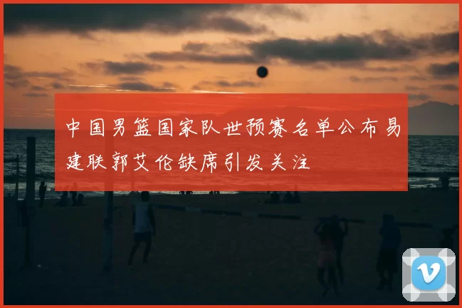 中国男篮国家队世预赛名单公布易建联郭艾伦缺席引发关注