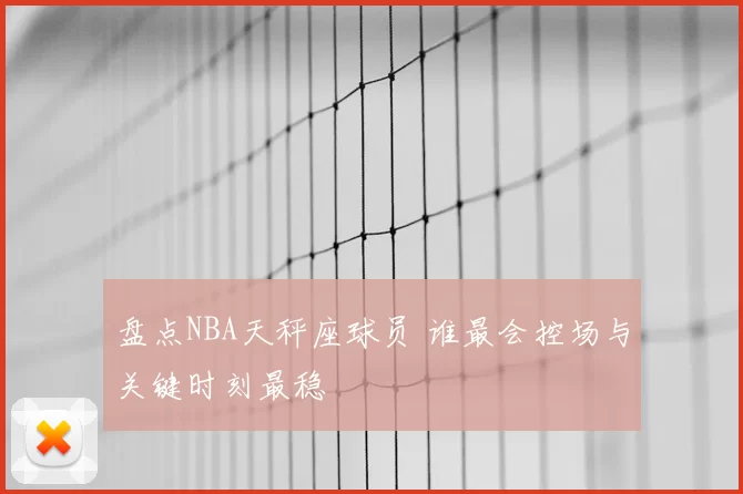 盘点NBA天秤座球员 谁最会控场与关键时刻最稳