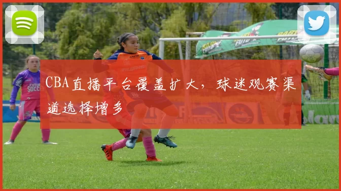 CBA直播平台覆盖扩大，球迷观赛渠道选择增多