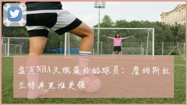 盘点NBA天赋最好的球员：詹姆斯杜兰特库里谁更强