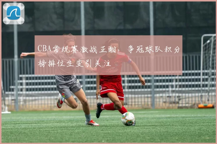 CBA常规赛激战正酣，争冠球队积分榜排位生变引关注