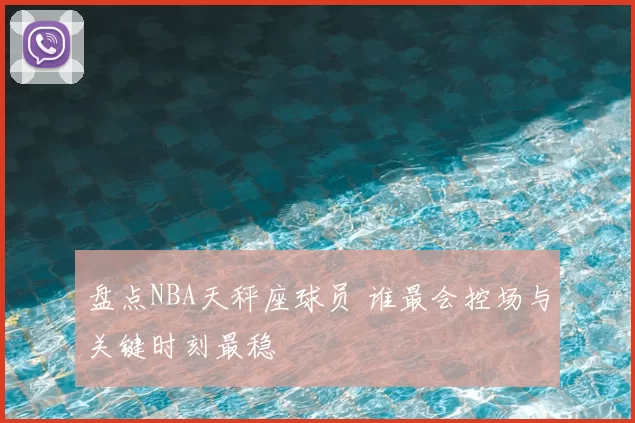 盘点NBA天秤座球员 谁最会控场与关键时刻最稳