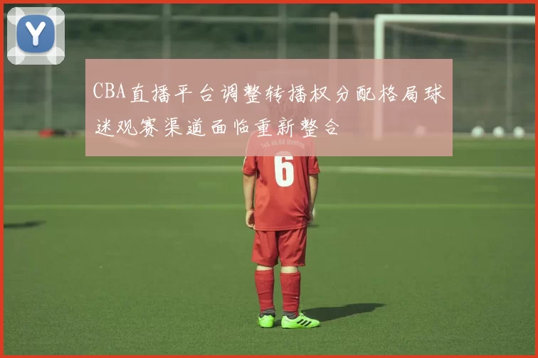 CBA直播平台调整转播权分配格局球迷观赛渠道面临重新整合