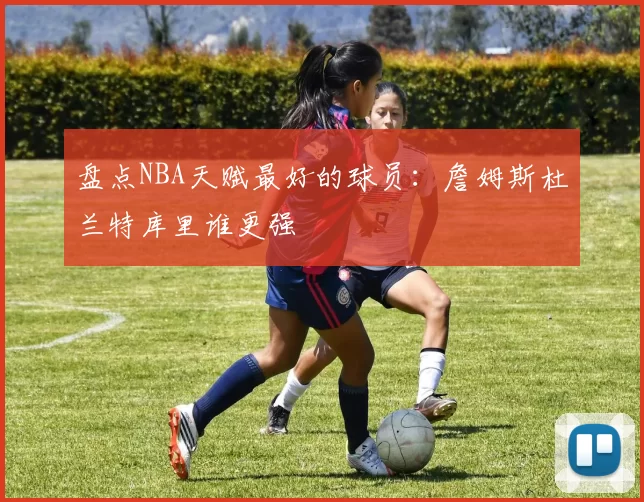 盘点NBA天赋最好的球员：詹姆斯杜兰特库里谁更强