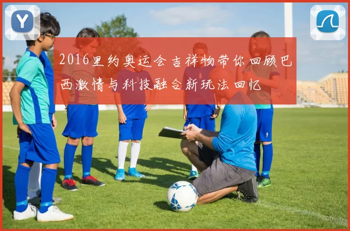 2016里约奥运会吉祥物带你回顾巴西激情与科技融合新玩法回忆