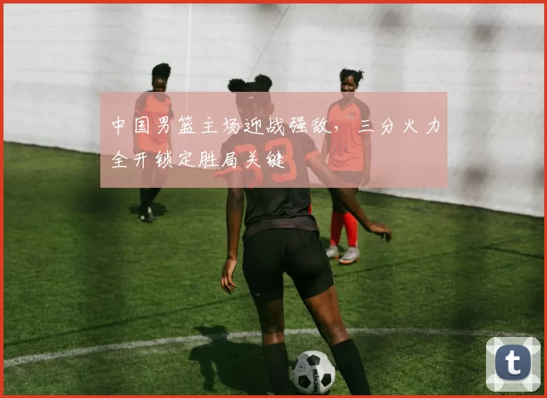 中国男篮主场迎战强敌，三分火力全开锁定胜局关键