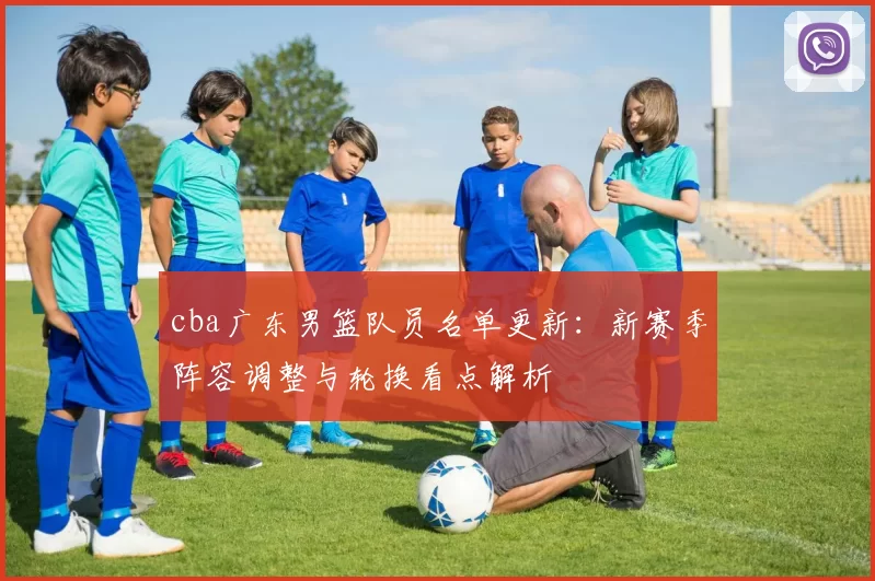 cba广东男篮队员名单更新：新赛季阵容调整与轮换看点解析