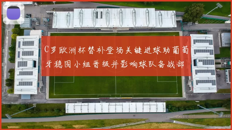 C罗欧洲杯替补登场关键进球助葡萄牙稳固小组晋级并影响球队备战部署