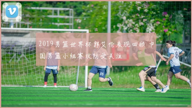 2019男篮世界杯郭艾伦表现回顾 中国男篮小组赛攻防受关注