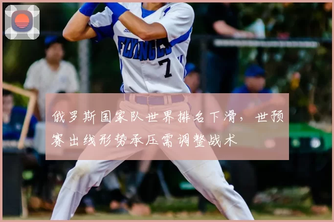 俄罗斯国家队世界排名下滑，世预赛出线形势承压需调整战术