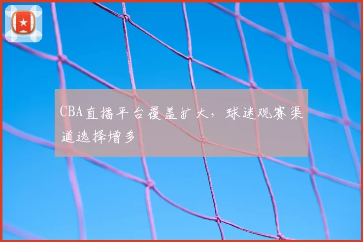 CBA直播平台覆盖扩大，球迷观赛渠道选择增多
