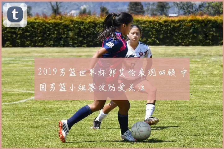 2019男篮世界杯郭艾伦表现回顾 中国男篮小组赛攻防受关注