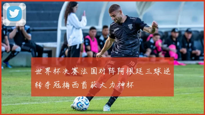 世界杯决赛法国对阵阿根廷三球逆转夺冠梅西首获大力神杯