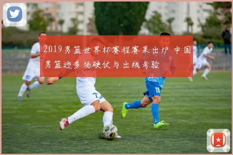 2019男篮世界杯赛程赛果出炉 中国男篮迎多场硬仗与出线考验