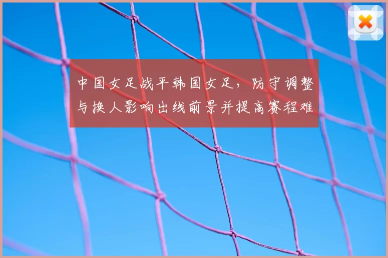 中国女足战平韩国女足，防守调整与换人影响出线前景并提高赛程难度