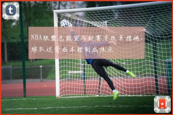 NBA联盟总裁宣布新赛季改革措施，球队运营成本控制成焦点