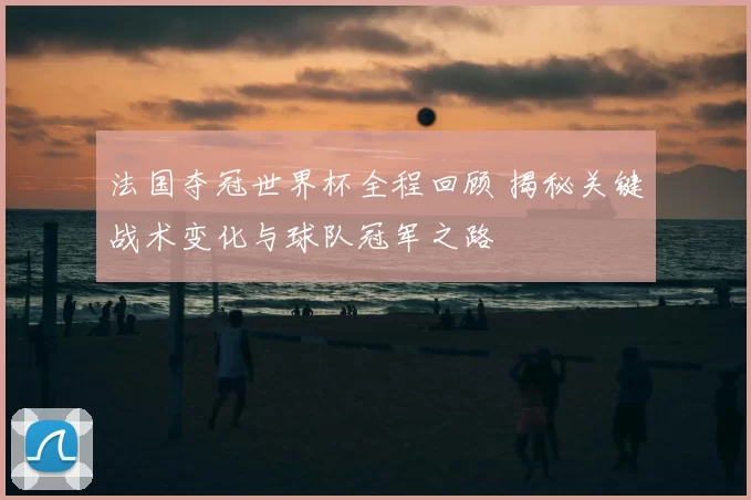 法国夺冠世界杯全程回顾 揭秘关键战术变化与球队冠军之路