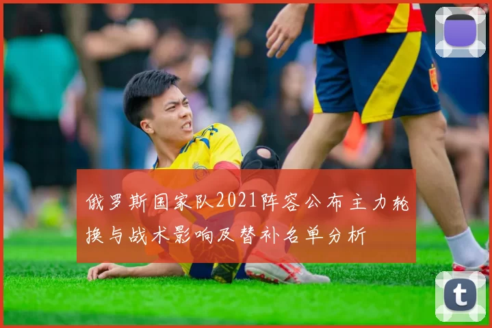 俄罗斯国家队2021阵容公布主力轮换与战术影响及替补名单分析